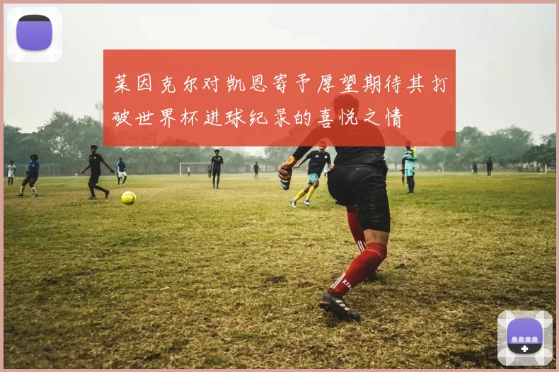 莱因克尔对凯恩寄予厚望期待其打破世界杯进球纪录的喜悦之情