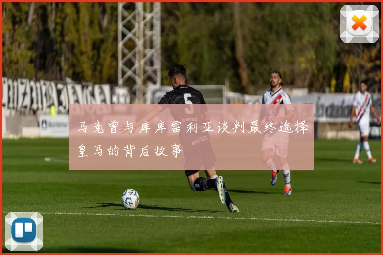 马竞曾与库库雷利亚谈判最终选择皇马的背后故事
