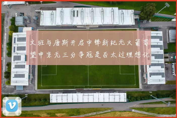 文班与唐斯开启中锋新纪元火箭寄望申京无三分争冠是否太过理想化