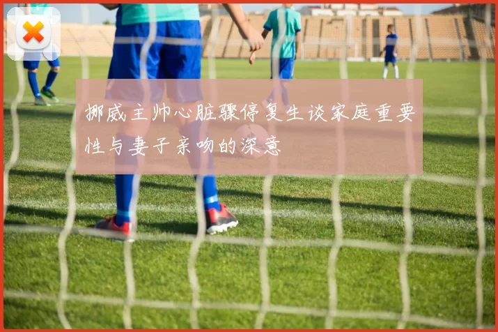 挪威主帅心脏骤停复生谈家庭重要性与妻子亲吻的深意